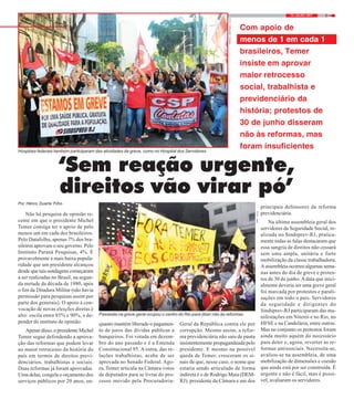 514 / JULHO / 2017
‘Sem reação urgente,
direitos vão virar pó’
Por Hélcio Duarte Filho
Não há pesquisa de opinião re-
cente em que o presidente Michel
Temer consiga ter o apoio de pelo
menos um em cada dez brasileiros.
Pelo Datafolha, apenas 7% dos bra-
sileiros aprovam o seu governo. Pelo
Instituto Paraná Pesquisas, 4%. É
provavelmente a mais baixa popula-
ridade que um presidente alcançou
desde que tais sondagens começaram
a ser realizadas no Brasil, na segun-
da metade da década de 1980, após
o fim da Ditadura Militar (não havia
permissão para pesquisas assim por
parte dos generais). O apoio à con-
vocação de novas eleições diretas é
alto: oscila entre 85% e 90%, a de-
pender do instituto de opinião.
Apesar disso, o presidente Michel
Temer segue defendendo a aprova-
ção das reformas que podem levar
ao maior retrocesso da história do
país em termos de direitos previ-
denciários, trabalhistas e sociais.
Duas reformas já foram aprovadas.
Uma delas, congela o orçamento dos
serviços públicos por 20 anos, en-
quanto mantém liberado o pagamen-
to de juros das dívidas públicas a
banqueiros. Foi votada em dezem-
bro do ano passado e é a Emenda
Constitucional 95. A outra, das re-
lações trabalhistas, acaba de ser
aprovada no Senado Federal. Ago-
ra, Temer articula na Câmara votos
de deputados para se livrar do pro-
cesso movido pela Procuradoria-
Geral da República contra ele por
corrupção. Mesmo assim, a refor-
ma previdenciária não saiu de pauta
insistentemente propagandeada pelo
presidente. E mesmo na possível
queda de Temer, cresceram os si-
nais de que, nesse caso, o nome que
estaria sendo articulado de forma
indireta é o de Rodrigo Maia (DEM-
RJ), presidente da Câmara e um dos
principais defensores da reforma
previdenciária.
Na última assembleia geral dos
servidores da Seguridade Social, re-
alizada no Sindsprev-RJ, pratica-
mente todas as falas destacaram que
essa sangria de direitos não cessará
sem uma ampla, unitária e forte
mobilização da classe trabalhadora.
A assembleia ocorreu algumas sema-
nas antes do dia de greve e protes-
tos de 30 de junho.Adata que inici-
almente deveria ser uma greve geral
foi marcada por protestos e parali-
sações em todo o país. Servidores
da seguridade e dirigentes do
Sindsprev-RJ participaram das ma-
nifestações em Niterói e no Rio, no
HFSE e na Candelária, entre outras.
Mas no conjunto os protestos foram
ainda muito aquém do necessário
para deter e, agora, reverter as re-
formas antissociais. Necessita-se,
avaliou-se na assembleia, de uma
mobilização de dimensões e coesão
que ainda está por ser construída. É
urgente e não é fácil, mas é possí-
vel, avaliaram os servidores.
FOTO:FERNANDOFRANÇA
Com apoio de
menos de 1 em cada 10
brasileiros, Temer
insiste em aprovar
maior retrocesso
social, trabalhista e
previdenciário da
história; protestos de
30 de junho disseram
não às reformas, mas
foram insuficientes
Hospitais federais também participaram das atividades da greve, como no Hospital dos Servidores
FOTO:NIKO
Passeata na greve geral ocupou o centro do Rio para dizer não às reformas
 
