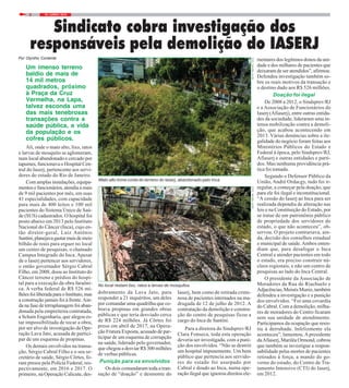 18 / JUNHO / 20188
Por Olyntho Contente
Sindicato cobra investigação dos
responsáveis pela demolição do IASERJ
FOTO:MAYARAALVESFOTO:MAYARAALVES
Um imenso terreno
baldio de mais de
14 mil metros
quadrados, próximo
à Praça da Cruz
Vermelha, na Lapa,
talvez esconda uma
das mais tenebrosas
transações contra a
saúde pública, a vida
da população e os
cofres públicos.
Ali, onde o mato alto, lixo, ratos
e larvas de mosquito se aglomeram,
num local abandonado e cercado por
tapumes, funcionava o Hospital Cen-
tral do Iaserj, pertencente aos servi-
dores do estado do Rio de Janeiro.
Com amplas instalações, equipa-
mentos e funcionários, atendia a mais
de 9 mil pacientes por mês, em suas
41 especialidades, com capacidade
para mais de 400 leitos e 100 mil
pacientes do Sistema Único de Saú-
de (SUS) cadastrados. O hospital foi
posto abaixo em 2013 pelo Instituto
Nacional do Câncer (Inca), cujo en-
tão diretor-geral, Luiz Antônio
Santini,planejavagastarmaisdemeio
bilhão de reais para erguer no local
um centro de pesquisas, o chamado
Campus Integrado do Inca. Apesar
de o Iaserj pertencer aos servidores,
o então governador Sérgio Cabral
Filho, em 2008, doou ao Instituto do
Câncer terreno e prédios do hospi-
tal para a execução da obra faraôni-
ca. A verba federal de R$ 526 mi-
lhõesfoiliberadaparaoInstituto,mas
a construção jamais foi à frente.Ain-
da na fase de terraplanagem foi aban-
donada pela empreiteira contratada,
a Schain Engenharia, que alegou es-
tar impossibilitada de tocar a obra,
por ser alvo de investigação da Ope-
ração Lava Jato, acusada de partici-
par de um esquema de propinas.
Os demais envolvidos na transa-
ção, Sérgio Cabral Filho e o seu se-
cretário de saúde, Sérgio Côrtes, fo-
ram presos pela Polícia Federal, res-
pectivamente, em 2016 e 2017. O
primeiro, na Operação Calicute, des-
dobramento da Lava Jato, para
responder a 21 inquéritos, um deles
por comandar uma quadrilha que co-
brava propinas em grandes obras
públicas e que teria desviado cerca
de R$ 224 milhões. Já Côrtes foi
preso em abril de 2017, na Opera-
ção Fratura Exposta, acusado de par-
ticipar de um esquema de corrupção
na saúde, liderado pelo governador,
que chegou a desviar R$ 300 milhões
de verbas públicas.
Punição para os envolvidos
Os dois comandaram toda a tran-
sação de “doação” e desmonte do
Iaserj, bem como de retirada crimi-
nosa de pacientes internados na ma-
drugada de 12 de julho de 2012. A
contratação da demolição e constru-
ção do centro de pesquisas ficou a
cargo do Inca de Santini.
Para a diretora do Sindsprev/RJ
Clara Fonseca, toda esta operação
deveria ser investigada, com a puni-
ção dos envolvidos. “Não se destrói
um hospital impunemente. Um bem
público que pertencia aos servido-
res do estado foi usurpado por
Cabral e doado ao Inca, numa ope-
ração ilegal que ignorou direitos ele-
mentares dos legítimos donos da uni-
dade e dos milhares de pacientes que
deixaram de ser atendidos”, afirmou.
Defendeu investigação também so-
bre os reais motivos da transação e
o destino dado aos R$ 526 milhões.
Doação foi ilegal
De 2008 a 2012, o Sindsprev/RJ
e a Associação de Funcionários do
Iaserj (Afiaserj), entre outras entida-
des da sociedade, lideraram uma in-
tensa mobilização contra a demoli-
ção, que acabou acontecendo em
2013. Várias denúncias sobre a ile-
galidade do negócio foram feitas aos
Ministérios Públicos do Estado e
Federal à época, pelo Sindsprev/RJ,
Afiaserj e outras entidades e parti-
dos. Mas nenhuma providência prá-
tica foi tomada.
Segundo o Defensor Público da
União, André Ordacgy, tudo foi ir-
regular, a começar pela doação, que
para ele foi ilegal e inconstitucional.
“A cessão do Iaserj ao Inca para ser
realizada dependia de alteração nas
leis e na Constituição do Estado, por
se tratar de um patrimônio público
de propriedade dos servidores do
estado, o que não aconteceu”, ob-
servou. O projeto contrariava, ain-
da, decisão dos conselhos estadual
e municipal de saúde.Ambos enten-
diam que, para desafogar o Inca
Central e atender pacientes em todo
o estado, era preciso construir nú-
cleos regionais, e não um centro de
pesquisas ao lado do Inca Central.
O presidente da Associação de
Moradores da Rua do Riachuelo e
Adjacências, Moisés Muniz, também
defendeu a investigação e a punição
dos envolvidos. “Foi uma covardia
do Cabral. Com a demolição, milha-
res de moradores do Centro ficaram
sem sua unidade de atendimento.
Participamos da ocupação que resis-
tiu à derrubada. Infelizmente ela
aconteceu”, lamentou. Apresidente
daAfiaserj, Mariléa Ormond, cobrou
que também se investigue a respon-
sabilidade pelas mortes de pacientes
retirados à força, a mando do go-
verno do estado, do Centro de Tra-
tamento Intensivo (CTI) do Iaserj,
em 2012.
Mato alto toma conta do terreno do Iaserj, abandonado pelo Inca
No local restam lixo, ratos e larvas de mosquitos
 