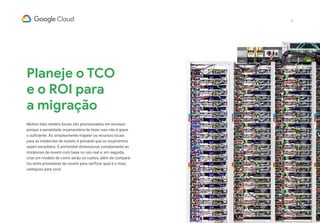 12
Planeje o TCO
e o ROI para
a migração
Muitos data centers locais são provisionados em excesso
porque a penalidade orçamentária de fazer isso não é grave
o suficiente. Ao simplesmente mapear os recursos locais
para as instâncias de nuvem, é provável que os orçamentos
sejam excedidos. É primordial dimensionar corretamente as
instâncias de nuvem com base no uso real e, em seguida,
criar um modelo de como serão os custos, além de compará-
los entre provedores de nuvem para verificar qual é o mais
vantajoso para você.
 