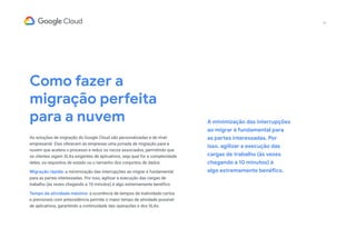 Como fazer a
migração perfeita
para a nuvem
As soluções de migração do Google Cloud são personalizadas e de nível
empresarial. Elas oferecem às empresas uma jornada de migração para a
nuvem que acelera o processo e reduz os riscos associados, permitindo que
os clientes sigam SLAs exigentes de aplicativos, seja qual for a complexidade
deles, os requisitos de estado ou o tamanho dos conjuntos de dados.
Migração rápida: a minimização das interrupções ao migrar é fundamental
para as partes interessadas. Por isso, agilizar a execução das cargas de
trabalho (às vezes chegando a 10 minutos) é algo extremamente benéfico.
Tempo de atividade máximo: a ocorrência de tempos de inatividade curtos
e previsíveis com antecedência permite o maior tempo de atividade possível
de aplicativos, garantindo a continuidade das operações e dos SLAs.
A minimização das interrupções
ao migrar é fundamental para
as partes interessadas. Por
isso, agilizar a execução das
cargas de trabalho (às vezes
chegando a 10 minutos) é
algo extremamente benéfico.
16
 