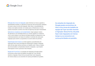 Redução dos riscos na migração: para minimizar os riscos e garantir a
operabilidade imediata, os aplicativos essenciais são previamente validados
na nuvem, antes do início da migração. Além disso, a possibilidade de
realizar uma rápida reversão com estado para a infraestrutura no local
quando necessário constitui uma rede de segurança que gera tranquilidade.
Aplicativos complexos com simplicidade: migre qualquer cenário
de aplicativos com facilidade (físicos ou virtuais, legados ou modernos,
com ou sem estado e com bancos de dados grandes ou pequenos) e use
o dimensionamento com base em análises e controles de custos pós-
migração para manter os orçamentos na nuvem dentro do previsto.
Substituição não invasiva: ao evitar agentes e procedimentos de
replicação final, nossa tecnologia de substituição é rápida e integrada,
além de não exigir nenhum processo ou trabalho extra. Todos os dados
são sincronizados e armazenados durante a migração, o que impede
interrupções e torna o processo mais tranquilo.
Equipe de TI com foco: as soluções de migração do Google podem
economizar várias horas de trabalho da equipe de TI por servidor
durante a migração. Dessa forma, ela pode fazer mais migrações
em menos tempo ou se concentrar em outras prioridades em paralelo.
As soluções de migração do
Google podem economizar de
três a cinco horas de trabalho da
equipe de TI por servidor durante
a migração. Dessa forma, ela pode
fazer mais migrações em menos
tempo ou se concentrar em
outras prioridades em paralelo.
17
 