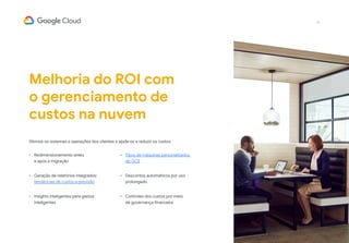 19
Melhoria do ROI com
o gerenciamento de
custos na nuvem
Otimize os sistemas e operações dos clientes e ajude-os a reduzir os custos.
•	 Redimensionamento antes
e após a migração
•	 Geração de relatórios integrados:
tendências de custos e previsão
•	 Insights inteligentes para gastos
inteligentes
•	 Tipos de máquinas personalizados
do GCE
•	 Descontos automáticos por uso
prolongado
•	 Controles dos custos por meio
de governança financeira
 