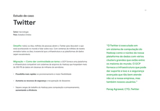 “O Twitter é executado em
um sistema de computação do
Hadoop como o núcleo da nossa
plataforma de dados com vários
clusters grandes que estão entre
os maiores do mundo. O GCP
fornece a infraestrutura que pode
dar suporte a isso e a segurança
avançada que tão bem atende
não só a nossa empresa, mas
também nossos usuários.”
Parag Agrawal, CTO, Twitter
Estudo de caso
Twitter
Setor: tecnologia
País: Estados Unidos
Desafio: todos os dias, milhões de pessoas abrem o Twitter para descobrir o que
está acontecendo no mundo e falar sobre isso. Com centenas de milhões de tweets
enviados todos os dias, é essencial que a infraestrutura e as plataformas de dados
sejam escalonáveis.
Migração — Como dar continuidade ao tema: o GCP fornece uma plataforma
e infraestrutura compatível com sistemas de arquivos do Hadoop que hospedam mais
de 300 PB de dados em dezenas de milhares de servidores.
•	 Possibilita mais rapidez no provisionamento e maior flexibilidade
•	 Aumenta os recursos de segurança e recuperação de desastres
•	 Separa cargas de trabalho do Hadoop para computação e armazenamento,
aumentando a eficiência
20
 