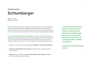 Estudo de caso
Schlumberger
Setor: tecnologia
País: Estados Unidos
Desafio: a Schlumberger, a maior empresa prestadora de serviços em jazidas petrolíferas
do mundo, pretendia aproveitar as vantagens oferecidas pelas pilhas de computação na
nuvem para elevar o processamento de dados da empresa a um novo patamar. Ela precisava
de recursos de processamento avançados e melhoria na colaboração entre diferentes locais.
IoT — Execução de algoritmos avançados na nuvem: o Cloud IoT Core ajuda na
implantação de aplicativos de petróleo e gás de maneira rápida, confiável e econômica com
o TensorFlow, para fins de interpretação petrotécnica complexa de dados sísmicos e de
perfuração, além da automação do controle de qualidade na perfilagem geofísica de poços.
•	 Implanta recursos de computação de mais de 35 petaflops e 10 PB de armazenamento
•	 Automatiza a interpretação sísmica em 3D que ajudou a lançar o ambiente cognitivo
de E&P da DELFI
•	 Implanta o data lake de E&P com mais de 100 milhões de itens de dados compostos
de mais de 30 TB de dados petrotécnicos
“O Google Cloud IoT Core nos
ajudou a concentrar nossos
esforços na construção de
aplicativos de petróleo e gás
que usam os serviços de IoT
existentes para permitir uma
implantação rápida, confiável
e econômica.”
Chetan Desai, VP, Schlumberger
Limited
21
 
