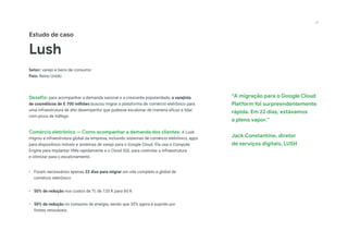 “A migração para o Google Cloud
Platform foi surpreendentemente
rápida. Em 22 dias, estávamos
a pleno vapor.”
Jack Constantine, diretor
de serviços digitais, LUSH
Estudo de caso
Lush
Setor: varejo e bens de consumo
País: Reino Unido
Desafio: para acompanhar a demanda sazonal e a crescente popularidade, a varejista
de cosméticos de £ 700 milhões buscou migrar a plataforma de comércio eletrônico para
uma infraestrutura de alto desempenho que pudesse escalonar de maneira eficaz e lidar
com picos de tráfego.
Comércio eletrônico — Como acompanhar a demanda dos clientes: A Lush
migrou a infraestrutura global da empresa, incluindo sistemas de comércio eletrônico, apps
para dispositivos móveis e sistemas de varejo para o Google Cloud. Ela usa o Compute
Engine para implantar VMs rapidamente e o Cloud SQL para controlar a infraestrutura
e otimizar para o escalonamento.
•	 Foram necessários apenas 22 dias para migrar um site completo e global de
comércio eletrônico
•	 50% de redução nos custos de TI, de 120 K para 60 K
•	 50% de redução no consumo de energia, sendo que 35% agora é suprido por
fontes renováveis
22
 