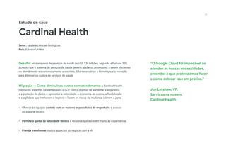 “O Google Cloud foi impecável ao
atender às nossas necessidades,
entender o que pretendemos fazer
e como colocar isso em prática.”
Jon Latshaw, VP,
Serviços na nuvem,
Cardinal Health
Estudo de caso
Cardinal Health
Setor: saúde e ciências biológicas
País: Estados Unidos
Desafio: esta empresa de serviços de saúde de US$ 130 bilhões, segundo a Fortune 500,
acredita que o sistema de serviços de saúde deveria ajudar os provedores a serem eficientes
no atendimento e economicamente acessíveis. São necessárias a tecnologia e a inovação
para diminuir os custos de serviços de saúde.
Migração — Como diminuir os custos com atendimento: a Cardinal Health
migrou os sistemas existentes para o GCP com o objetivo de aumentar a segurança
e a proteção de dados e aproveitar a velocidade, a economia de custos, a flexibilidade
e a agilidade que melhoram o negócio e fazem os riscos da mudança valerem a pena.
•	 Oferece às equipes contato com os maiores especialistas de engenharia e acesso
ao suporte técnico
•	 Permite o ganho de velocidade técnica e recursos que excedem muito as expectativas
•	 Planeja transformar muitos aspectos do negócio com a IA
23
 