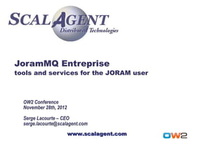 JoramMQ Entreprise
tools and services for the JORAM user



  OW2 Conference
  November 28th, 2012

  Serge Lacourte – CEO
  serge.lacourte@scalagent.com
                        www.scalagent.com
 