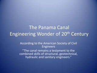 The Panama Canal
Engineering Wonder of 20th Century
    According to the American Society of Civil
                    Engineers
      “The canal remains a testament to the
    combined skills of structural, geotechnical,
        hydraulic and sanitary engineers.”
 