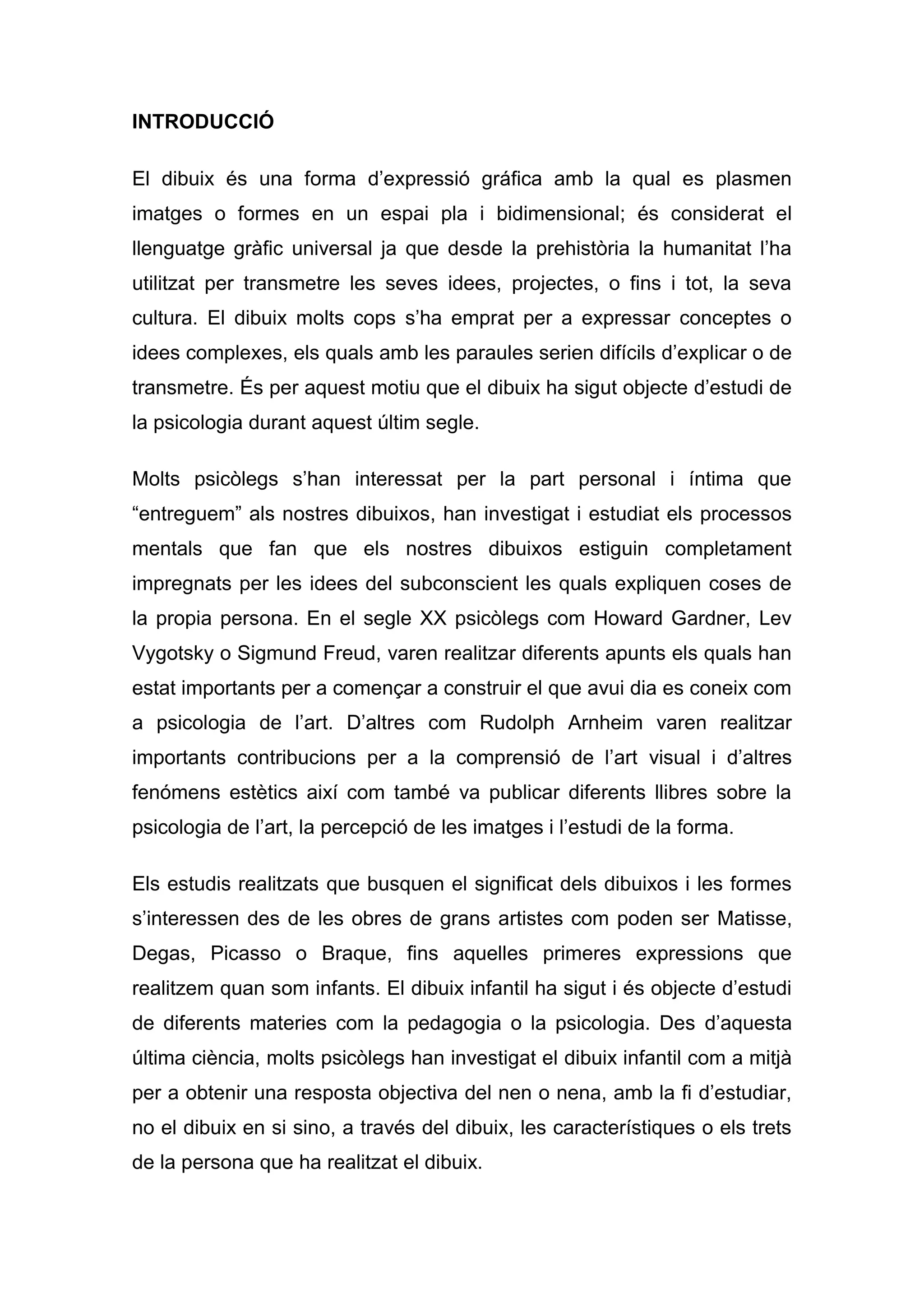 INTRODUCCIÓ

El dibuix és una forma d’expressió gráfica amb la qual es plasmen
imatges o formes en un espai pla i bidimensional; és considerat el
llenguatge gràfic universal ja que desde la prehistòria la humanitat l’ha
utilitzat per transmetre les seves idees, projectes, o fins i tot, la seva
cultura. El dibuix molts cops s’ha emprat per a expressar conceptes o
idees complexes, els quals amb les paraules serien difícils d’explicar o de
transmetre. És per aquest motiu que el dibuix ha sigut objecte d’estudi de
la psicologia durant aquest últim segle.

Molts psicòlegs s’han interessat per la part personal i íntima que
“entreguem” als nostres dibuixos, han investigat i estudiat els processos
mentals que fan que els nostres dibuixos estiguin completament
impregnats per les idees del subconscient les quals expliquen coses de
la propia persona. En el segle XX psicòlegs com Howard Gardner, Lev
Vygotsky o Sigmund Freud, varen realitzar diferents apunts els quals han
estat importants per a començar a construir el que avui dia es coneix com
a psicologia de l’art. D’altres com Rudolph Arnheim varen realitzar
importants contribucions per a la comprensió de l’art visual i d’altres
fenómens estètics així com també va publicar diferents llibres sobre la
psicologia de l’art, la percepció de les imatges i l’estudi de la forma.

Els estudis realitzats que busquen el significat dels dibuixos i les formes
s’interessen des de les obres de grans artistes com poden ser Matisse,
Degas, Picasso o Braque, fins aquelles primeres expressions que
realitzem quan som infants. El dibuix infantil ha sigut i és objecte d’estudi
de diferents materies com la pedagogia o la psicologia. Des d’aquesta
última ciència, molts psicòlegs han investigat el dibuix infantil com a mitjà
per a obtenir una resposta objectiva del nen o nena, amb la fi d’estudiar,
no el dibuix en si sino, a través del dibuix, les característiques o els trets
de la persona que ha realitzat el dibuix.
 