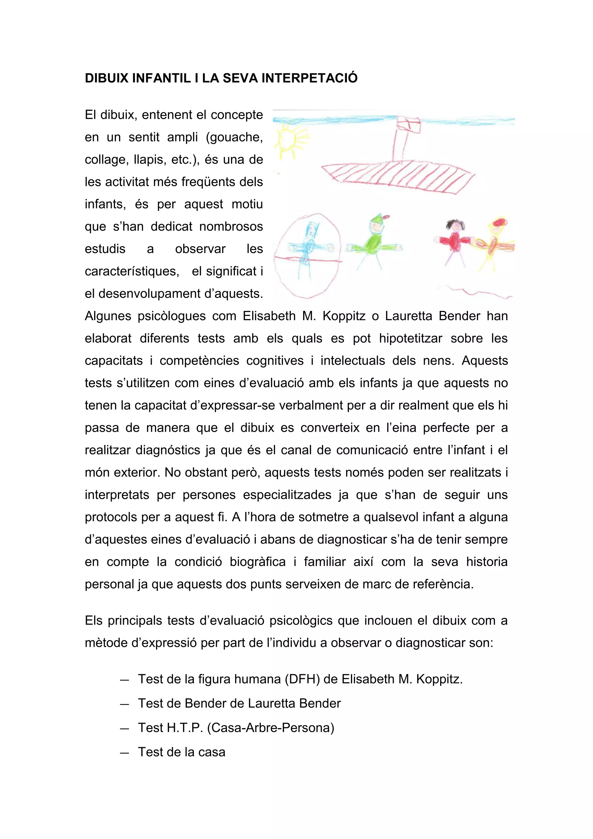DIBUIX INFANTIL I LA SEVA INTERPETACIÓ

El dibuix, entenent el concepte
en un sentit ampli (gouache,
collage, llapis, etc.), és una de
les activitat més freqüents dels
infants, és per aquest motiu
que s’han dedicat nombrosos
estudis    a    observar     les
característiques, el significat i
el desenvolupament d’aquests.
Algunes psicòlogues com Elisabeth M. Koppitz o Lauretta Bender han
elaborat diferents tests amb els quals es pot hipotetitzar sobre les
capacitats i competències cognitives i intelectuals dels nens. Aquests
tests s’utilitzen com eines d’evaluació amb els infants ja que aquests no
tenen la capacitat d’expressar-se verbalment per a dir realment que els hi
passa de manera que el dibuix es converteix en l’eina perfecte per a
realitzar diagnóstics ja que és el canal de comunicació entre l’infant i el
món exterior. No obstant però, aquests tests només poden ser realitzats i
interpretats per persones especialitzades ja que s’han de seguir uns
protocols per a aquest fi. A l’hora de sotmetre a qualsevol infant a alguna
d’aquestes eines d’evaluació i abans de diagnosticar s’ha de tenir sempre
en compte la condició biogràfica i familiar així com la seva historia
personal ja que aquests dos punts serveixen de marc de referència.

Els principals tests d’evaluació psicològics que inclouen el dibuix com a
mètode d’expressió per part de l’individu a observar o diagnosticar son:

      — Test de la figura humana (DFH) de Elisabeth M. Koppitz.
      — Test de Bender de Lauretta Bender
      — Test H.T.P. (Casa-Arbre-Persona)
      — Test de la casa
 