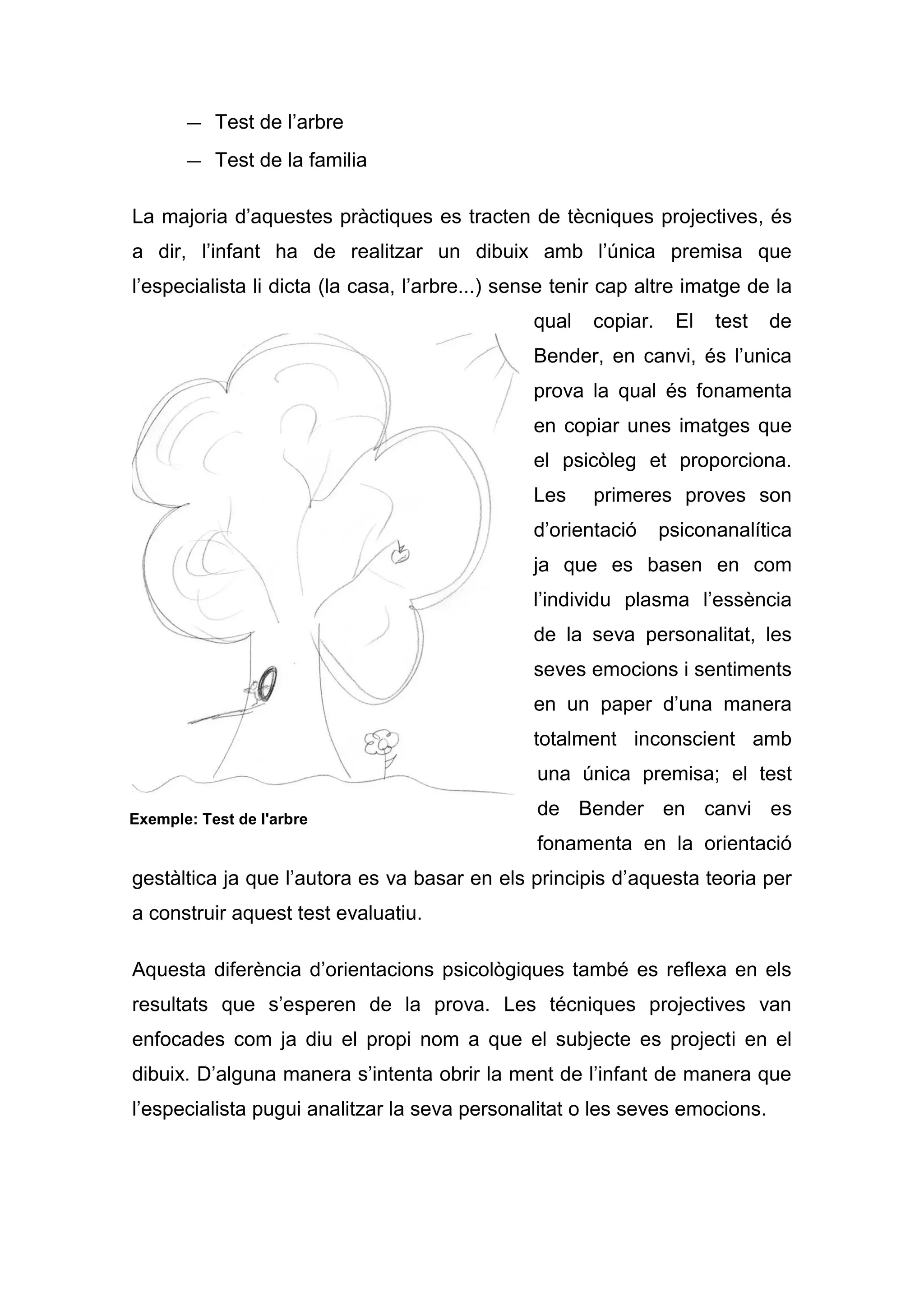 — Test de l’arbre
       — Test de la familia

La majoria d’aquestes pràctiques es tracten de tècniques projectives, és
a dir, l’infant ha de realitzar un dibuix amb l’única premisa que
l’especialista li dicta (la casa, l’arbre...) sense tenir cap altre imatge de la
                                                qual   copiar.    El   test   de
                                                Bender, en canvi, és l’unica
                                                prova la qual és fonamenta
                                                en copiar unes imatges que
                                                el psicòleg et proporciona.
                                                Les    primeres proves son
                                                d’orientació     psiconanalítica
                                                ja que es basen en com
                                                l’individu plasma l’essència
                                                de la seva personalitat, les
                                                seves emocions i sentiments
                                                en un paper d’una manera
                                                totalment inconscient amb
                                                 una única premisa; el test

Exemple: Test de l'arbre
                                                 de Bender en canvi es
                                                 fonamenta en la orientació
gestàltica ja que l’autora es va basar en els principis d’aquesta teoria per
a construir aquest test evaluatiu.

Aquesta diferència d’orientacions psicològiques també es reflexa en els
resultats que s’esperen de la prova. Les técniques projectives van
enfocades com ja diu el propi nom a que el subjecte es projecti en el
dibuix. D’alguna manera s’intenta obrir la ment de l’infant de manera que
l’especialista pugui analitzar la seva personalitat o les seves emocions.
 
