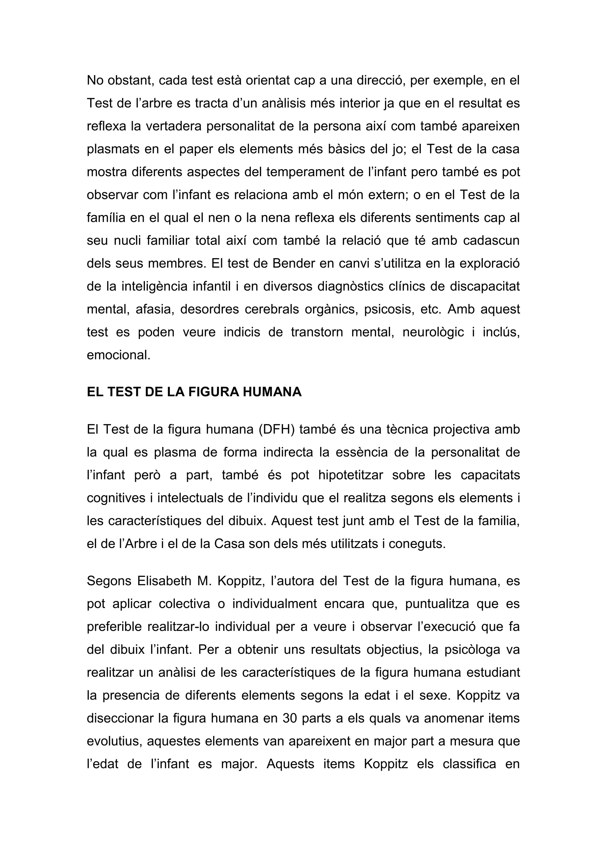 No obstant, cada test està orientat cap a una direcció, per exemple, en el
Test de l’arbre es tracta d’un anàlisis més interior ja que en el resultat es
reflexa la vertadera personalitat de la persona així com també apareixen
plasmats en el paper els elements més bàsics del jo; el Test de la casa
mostra diferents aspectes del temperament de l’infant pero també es pot
observar com l’infant es relaciona amb el món extern; o en el Test de la
família en el qual el nen o la nena reflexa els diferents sentiments cap al
seu nucli familiar total així com també la relació que té amb cadascun
dels seus membres. El test de Bender en canvi s’utilitza en la exploració
de la inteligència infantil i en diversos diagnòstics clínics de discapacitat
mental, afasia, desordres cerebrals orgànics, psicosis, etc. Amb aquest
test es poden veure indicis de transtorn mental, neurològic i inclús,
emocional.

EL TEST DE LA FIGURA HUMANA

El Test de la figura humana (DFH) també és una tècnica projectiva amb
la qual es plasma de forma indirecta la essència de la personalitat de
l’infant però a part, també és pot hipotetitzar sobre les capacitats
cognitives i intelectuals de l’individu que el realitza segons els elements i
les característiques del dibuix. Aquest test junt amb el Test de la familia,
el de l’Arbre i el de la Casa son dels més utilitzats i coneguts.

Segons Elisabeth M. Koppitz, l’autora del Test de la figura humana, es
pot aplicar colectiva o individualment encara que, puntualitza que es
preferible realitzar-lo individual per a veure i observar l’execució que fa
del dibuix l’infant. Per a obtenir uns resultats objectius, la psicòloga va
realitzar un anàlisi de les característiques de la figura humana estudiant
la presencia de diferents elements segons la edat i el sexe. Koppitz va
diseccionar la figura humana en 30 parts a els quals va anomenar items
evolutius, aquestes elements van apareixent en major part a mesura que
l’edat de l’infant es major. Aquests items Koppitz els classifica en
 