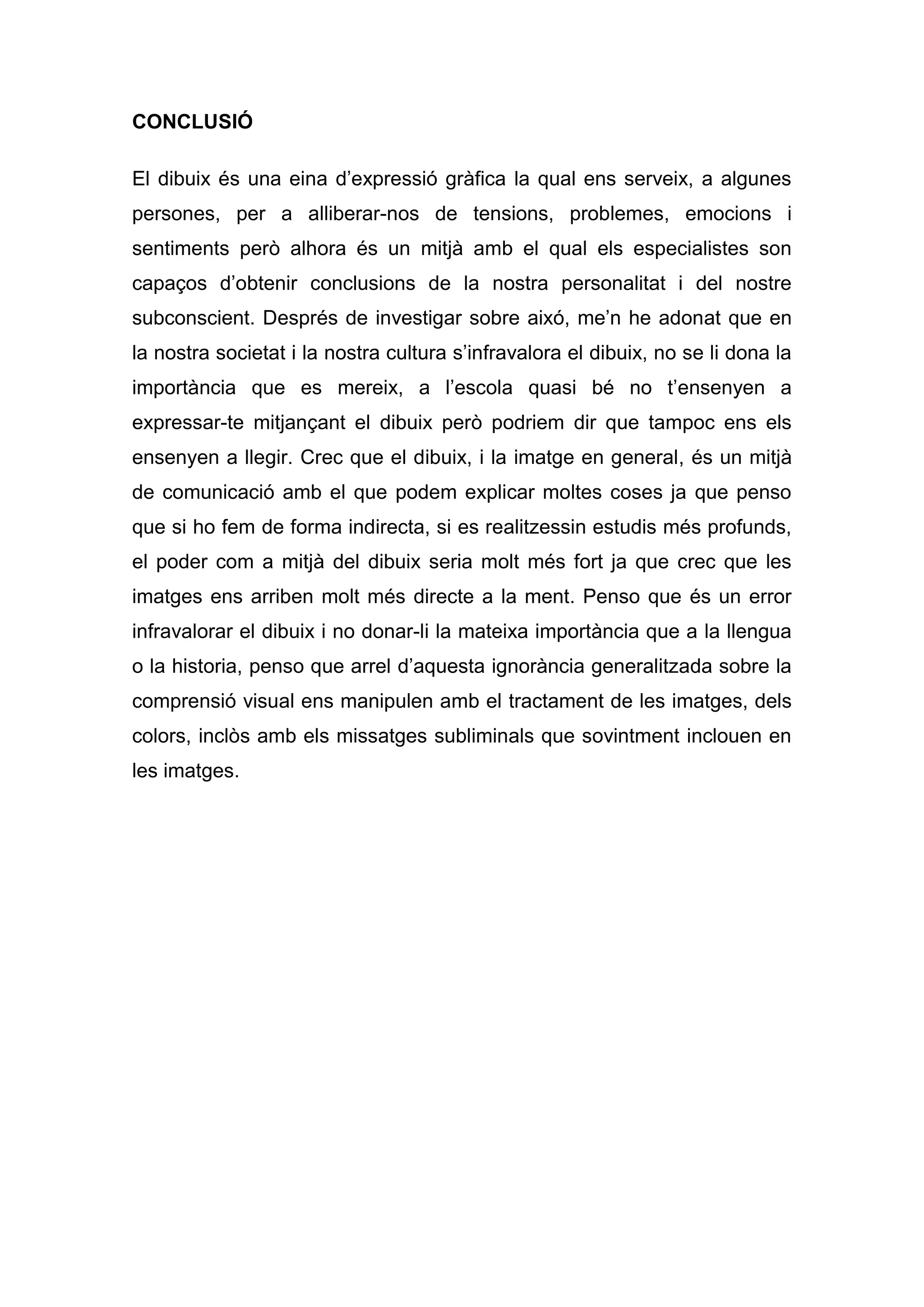 CONCLUSIÓ

El dibuix és una eina d’expressió gràfica la qual ens serveix, a algunes
persones, per a alliberar-nos de tensions, problemes, emocions i
sentiments però alhora és un mitjà amb el qual els especialistes son
capaços d’obtenir conclusions de la nostra personalitat i del nostre
subconscient. Després de investigar sobre aixó, me’n he adonat que en
la nostra societat i la nostra cultura s’infravalora el dibuix, no se li dona la
importància que es mereix, a l’escola quasi bé no t’ensenyen a
expressar-te mitjançant el dibuix però podriem dir que tampoc ens els
ensenyen a llegir. Crec que el dibuix, i la imatge en general, és un mitjà
de comunicació amb el que podem explicar moltes coses ja que penso
que si ho fem de forma indirecta, si es realitzessin estudis més profunds,
el poder com a mitjà del dibuix seria molt més fort ja que crec que les
imatges ens arriben molt més directe a la ment. Penso que és un error
infravalorar el dibuix i no donar-li la mateixa importància que a la llengua
o la historia, penso que arrel d’aquesta ignorància generalitzada sobre la
comprensió visual ens manipulen amb el tractament de les imatges, dels
colors, inclòs amb els missatges subliminals que sovintment inclouen en
les imatges.
 