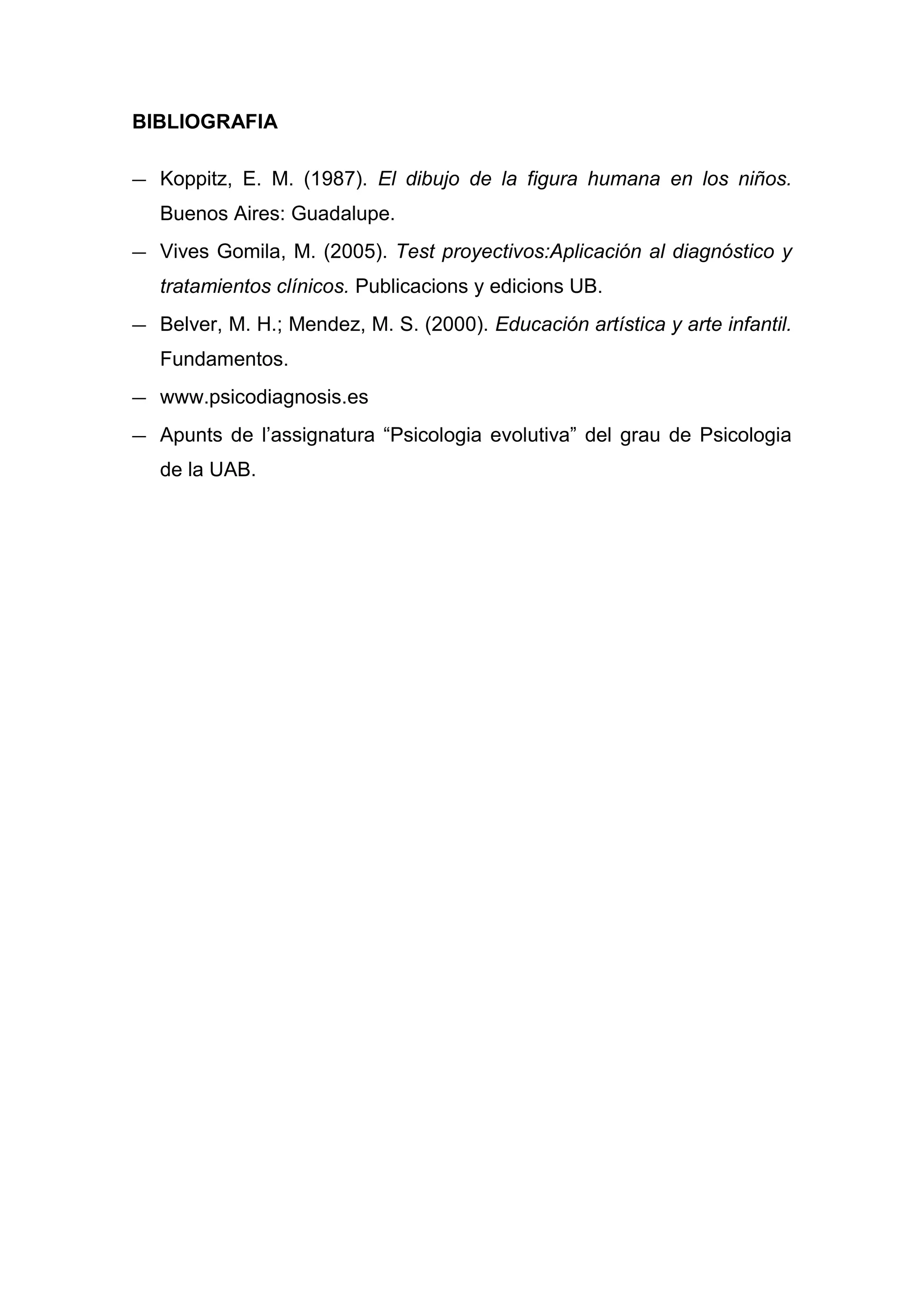 BIBLIOGRAFIA

— Koppitz, E. M. (1987). El dibujo de la figura humana en los niños.
   Buenos Aires: Guadalupe.
— Vives Gomila, M. (2005). Test proyectivos:Aplicación al diagnóstico y
   tratamientos clínicos. Publicacions y edicions UB.
— Belver, M. H.; Mendez, M. S. (2000). Educación artística y arte infantil.
   Fundamentos.
— www.psicodiagnosis.es
— Apunts de l’assignatura “Psicologia evolutiva” del grau de Psicologia
   de la UAB.
 