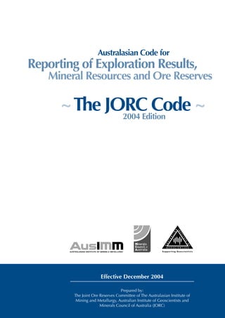 THE 2004 AUSTRALASIAN CODE FOR REPORTING EXPLORATION RESULTS, MINERAL RESOURCES AND ORE RESERVES (THE JORC CODE)




                                                  Australasian Code for
    Reporting of Exploration Results,
                Mineral Resources and Ore Reserves

                        ~ The JORC Code ~
                                2004 Edition



                              Appended to this document, at pages 21-31, are extracts relevant to
                              the JORC Code from four Australian Securities Exchange
                              Companies Updates: 03/08, 11/07, 03/07, 05/04.
                              These Updates, issued subsequent to publication of the Code, are
                              important guides in the clarification and interpretation of the Code
                              and should be read in conjunction with it.




                                                    Effective December 2004

                                                                           Prepared by:
                                   The Joint Ore Reserves Committee of The Australasian Institute of
                                     Mining and Metallurgy, Australian Institute of Geoscientists and
                      Note: Code is in normal typeface, guidelines are in indented italics, definitions are in bold.
                                                        Minerals Council of Australia (JORC)
 