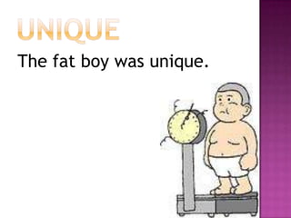 uniqueThe fat boy was unique.