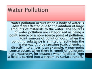 Water Pollution Water pollution occurs when a body of water is adversely affected due to the addition of large amounts of materials to the water. The sources of water pollution are categorized as being a point source or a non-source point of pollution. Point sources of pollution occur when the polluting substance is emitted directly into the waterway. A pipe spewing toxic chemicals directly into a river is an example. A non-point source occurs when there is runoff of pollutants into a waterway, for instance when fertilizer from a field is carried into a stream by surface runoff.  