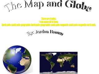 By: Jordan Brown The Map and Globe There are 4 poles. I can name all of them. North pole-south pole-geographic North pole-geographic south pole-magnetic south pole-magnetic north pole. 