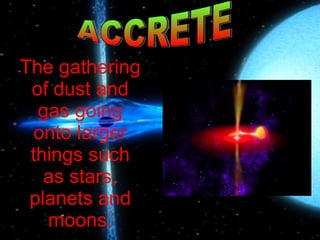 The gathering of dust and gas going onto larger things such as stars, planets and moons. ACCRETE 