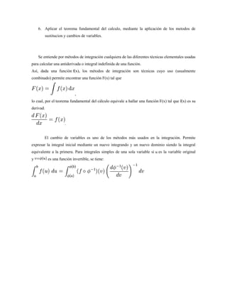 6. Aplicar el teorema fundamental del calculo, mediante la aplicación de los metodos de
sustitucion y cambios de variables.
Se entiende por métodos de integración cualquiera de las diferentes técnicas elementales usadas
para calcular una antiderivada o integral indefinida de una función.
Así, dada una función f(x), los métodos de integración son técnicas cuyo uso (usualmente
combinado) permite encontrar una función F(x) tal que
,
lo cual, por el teorema fundamental del cálculo equivale a hallar una función F(x) tal que f(x) es su
derivad.
.
El cambio de variables es uno de los métodos más usados en la integración. Permite
expresar la integral inicial mediante un nuevo integrando y un nuevo dominio siendo la integral
equivalente a la primera. Para integrales simples de una sola variable si es la variable original
y es una función invertible, se tiene:
 