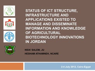 STATUS OF ICT STRUCTURE, 
INFRASTRUCTURE AND 
APPLICATIONS EXISTED TO 
MANAGE AND DISSEMINATE 
INFORMATION AND KNOWLEDGE 
OF AGRICULTURAL 
BIOTECHNOLOGY INNOVATIONS 
IN JORDAN 
NIDA’ SALEM, JU 
HESHAM ATHAMNEH, NCARE 
2-4 July 2012, Cairo-Egypt 
 