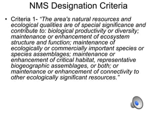 NMS Designation Criteria
• Criteria 1- “The area's natural resources and
ecological qualities are of special significance and
contribute to: biological productivity or diversity;
maintenance or enhancement of ecosystem
structure and function; maintenance of
ecologically or commercially important species or
species assemblages; maintenance or
enhancement of critical habitat, representative
biogeographic assemblages, or both; or
maintenance or enhancement of connectivity to
other ecologically significant resources.”
 