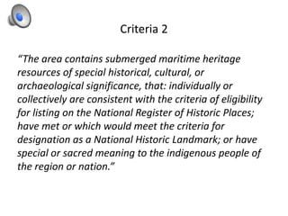 Criteria 2
“The area contains submerged maritime heritage
resources of special historical, cultural, or
archaeological significance, that: individually or
collectively are consistent with the criteria of eligibility
for listing on the National Register of Historic Places;
have met or which would meet the criteria for
designation as a National Historic Landmark; or have
special or sacred meaning to the indigenous people of
the region or nation.”
 