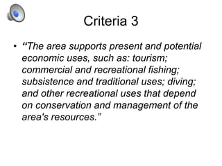 Criteria 3
• “The area supports present and potential
economic uses, such as: tourism;
commercial and recreational fishing;
subsistence and traditional uses; diving;
and other recreational uses that depend
on conservation and management of the
area's resources.”
 