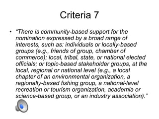 Criteria 7
• “There is community-based support for the
nomination expressed by a broad range of
interests, such as: individuals or locally-based
groups (e.g., friends of group, chamber of
commerce); local, tribal, state, or national elected
officials; or topic-based stakeholder groups, at the
local, regional or national level (e.g., a local
chapter of an environmental organization, a
regionally-based fishing group, a national-level
recreation or tourism organization, academia or
science-based group, or an industry association).”
 