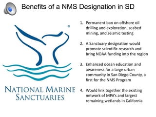 Benefits of a NMS Designation in SD
1. Permanent ban on offshore oil
drilling and exploration, seabed
mining, and seismic testing
2. A Sanctuary designation would
promote scientific research and
bring NOAA funding into the region
3. Enhanced ocean education and
awareness for a large urban
community in San Diego County, a
first for the NMS Program
4. Would link together the existing
network of MPA’s and largest
remaining wetlands in California
 