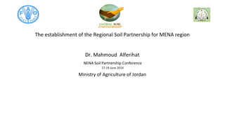 NENA Soil Partnership Conference
17-19 June 2014
The establishment of the Regional Soil Partnership for MENA region
Dr. Mahmoud Alferihat
Ministry of Agriculture of Jordan
 