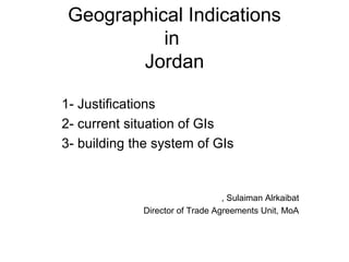 Geographical Indications
in
Jordan
1- Justifications
2- current situation of GIs
3- building the system of GIs
Sulaiman Alrkaibat,
Director of Trade Agreements Unit, MoA
 