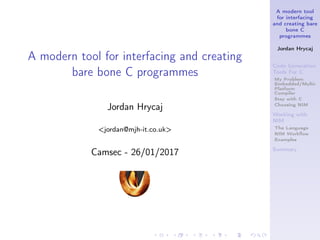 A modern tool
for interfacing
and creating bare
bone C
programmes
Jordan Hrycaj
Code Generation
Tools For C
My Problem:
Embedded/Multi-
Platform
Compiler
Stay with C
Choosing NIM
Working with
NIM
The Language
NIM Workﬂow
Examples
Summary
A modern tool for interfacing and creating
bare bone C programmes
Jordan Hrycaj
<jordan@mjh-it.co.uk>
Camsec - 26/01/2017
 