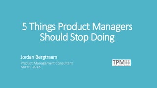 5 Things Product Managers
Should Stop Doing
Jordan Bergtraum
Product Management Consultant
March, 2018
 