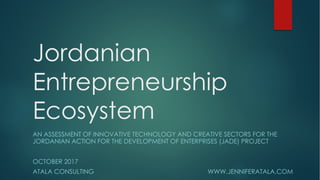 Jordanian
Entrepreneurship
Ecosystem
AN ASSESSMENT OF INNOVATIVE TECHNOLOGY AND CREATIVE SECTORS FOR THE
JORDANIAN ACTION FOR THE DEVELOPMENT OF ENTERPRISES (JADE) PROJECT
OCTOBER 2017
ATALA CONSULTING WWW.JENNIFERATALA.COM
 