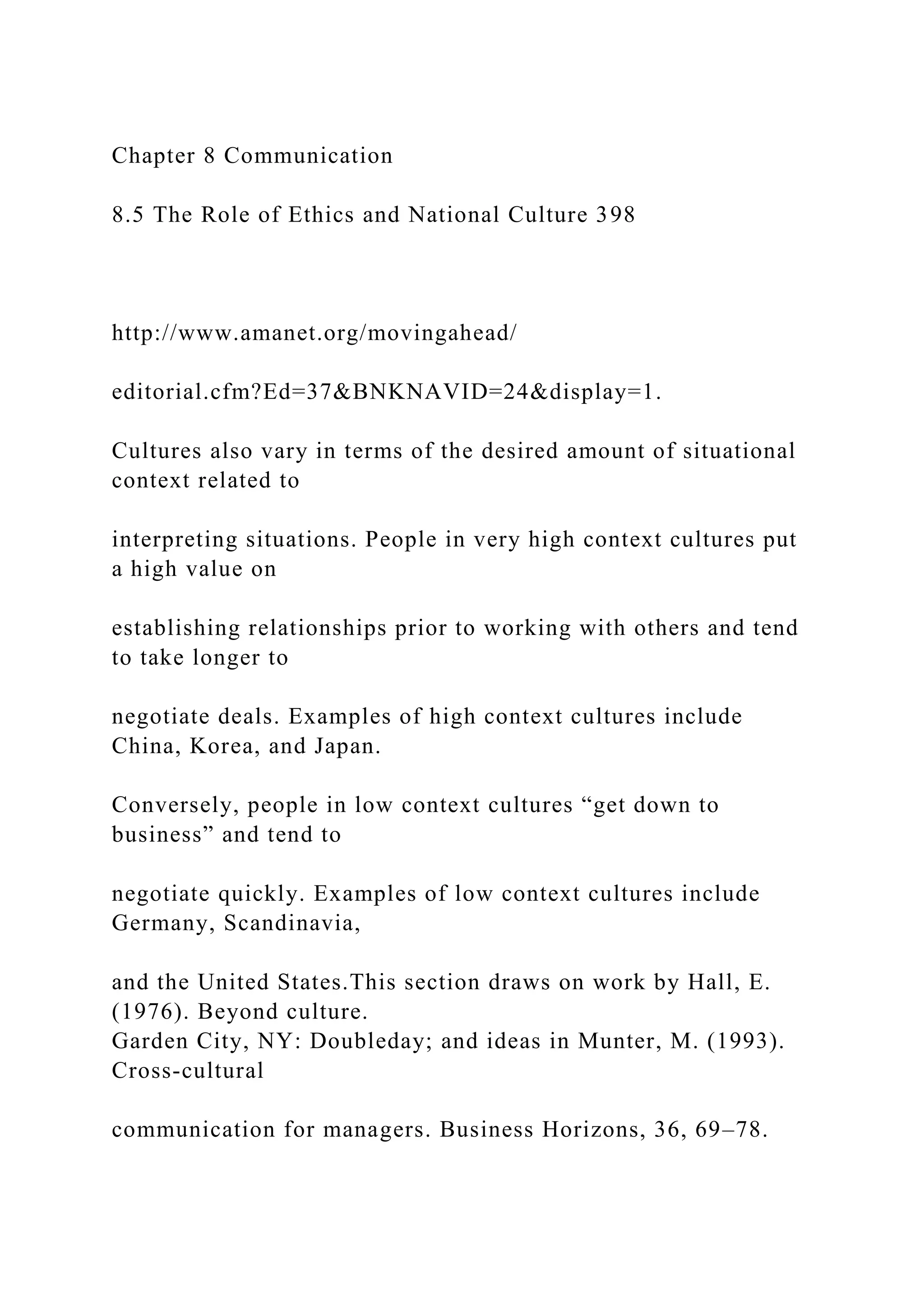 Chapter 8 Communication
8.5 The Role of Ethics and National Culture 398
http://www.amanet.org/movingahead/
editorial.cfm?Ed=37&BNKNAVID=24&display=1.
Cultures also vary in terms of the desired amount of situational
context related to
interpreting situations. People in very high context cultures put
a high value on
establishing relationships prior to working with others and tend
to take longer to
negotiate deals. Examples of high context cultures include
China, Korea, and Japan.
Conversely, people in low context cultures “get down to
business” and tend to
negotiate quickly. Examples of low context cultures include
Germany, Scandinavia,
and the United States.This section draws on work by Hall, E.
(1976). Beyond culture.
Garden City, NY: Doubleday; and ideas in Munter, M. (1993).
Cross-cultural
communication for managers. Business Horizons, 36, 69–78.
 