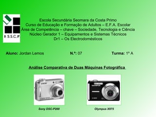 Escola Secundária Seomara da Costa Primo Curso de Educação e Formação de Adultos – E.F.A. Escolar Área de Competência – chave – Sociedade, Tecnologia e Ciência Núcleo Gerador 1 – Equipamentos e Sistemas Técnicos Dr1 – Os Electrodomésticos Aluno:  Jordan Lemos   N.º:  07  Turma:  1º A Análise Comparativa de Duas Máquinas Fotográfica  Sony DSC-P200   Olympus X875 