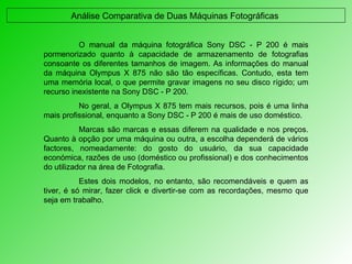 Análise Comparativa de Duas Máquinas Fotográficas  O manual da máquina fotográfica Sony DSC - P 200 é mais pormenorizado quanto à capacidade de armazenamento de fotografias consoante os diferentes tamanhos de imagem. As informações do manual da máquina Olympus X 875 não são tão específicas. Contudo, esta tem uma memória local, o que permite gravar imagens no seu disco rígido; um recurso inexistente na Sony DSC - P 200. No geral, a Olympus X 875 tem mais recursos, pois é uma linha mais profissional, enquanto a Sony DSC - P 200 é mais de uso doméstico.  Marcas são marcas e essas diferem na qualidade e nos preços. Quanto à opção por uma máquina ou outra, a escolha dependerá de vários factores, nomeadamente: do gosto do usuário, da sua capacidade económica, razões de uso (doméstico ou profissional) e dos conhecimentos do utilizador na área de Fotografia. Estes dois modelos, no entanto, são recomendáveis e quem as tiver, é só mirar, fazer click e divertir-se com as recordações, mesmo que seja em trabalho. 
