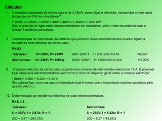 Cálculos A potência contratada de minha casa é de 3,45kW, posso ligar a televisão, microondas e mais duas lâmpadas de 40W em simultâneo? P (total) = 1200W + 200W + 40W + 40W = 1.480W = 1,480 KW   Sim, é possível eu ligar estes electrodomésticos em simultâneo, pois o valor da potência total é inferior à potência contratada. 2.  Determinação d a intensidade da corrente que percorre cada electrodoméstico quando ligado à tomada da rede eléctrica da minha casa. P= U.I Televisão:  U= 230V; P= 200W   200= 230V.I  I= 200÷230=0,87A   I=0,87A  Microondas:  U= 230V; P= 1200W  1200= 230V.I  I= 1200÷230=5,22A  I=5,22A O quadro eléctrico da minha casa, suporta uma corrente de intensidade máxima de 16 A. É possível ligar estes dois electrodomésticos sem correr o risco do disjuntor geral cortar a corrente eléctrica?  I (total)= 0,90A + 5,22A = 6,12 A   Sim, posso ligar, uma vez que a intensidade total é menor que a intensidade máxima suportada pelo quadro eléctrico. Determinação da  resistência eléctrica de cada electrodomésticos.  R= U ÷ I   Televisão Microondas U = 230V; I = 0,87A; R = ? U = 230V; I = 5,22A; R = ? 230  ÷ 0,87 = 264,37Ω 230 ÷ 5,27 = 43,64Ω 
