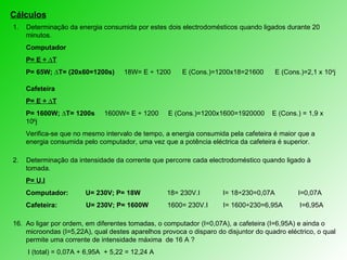 Cálculos 1.  Determinação da energia consumida por estes dois electrodomésticos quando ligados durante 20 minutos. Computador P= E ÷ ∆T P= 65W; ∆T= (20x60=1200s)  18W= E ÷ 1200  E (Cons.)=1200x18=21600  E (Cons.)=2,1 x 10 4 j Cafeteira P= E ÷ ∆T P= 1600W; ∆T= 1200s  1600W= E ÷ 1200  E (Cons.)=1200x1600=1920000  E (Cons.) = 1,9 x 10 6 j Verifica-se que no mesmo intervalo de tempo, a energia consumida pela cafeteira é maior que a energia consumida pelo computador, uma vez que a potência eléctrica da cafeteira é superior. 2.   Determinação d a intensidade da corrente que percorre cada electrodoméstico quando ligado à tomada. P= U.I Computador:  U= 230V; P= 18W   18= 230V.I  I= 18÷230=0,07A    I=0,07A  Cafeteira:  U= 230V; P= 1600W  1600= 230V.I  I= 1600÷230=6,95A  I=6,95A Ao ligar por ordem, em diferentes tomadas, o computador (I=0,07A), a cafeteira (I=6,95A) e ainda o microondas (I=5,22A), qual destes aparelhos provoca o disparo do disjuntor do quadro eléctrico, o qual permite uma corrente de intensidade máxima  de 16 A ?   I (total) = 0,07A + 6,95A  + 5,22 = 12,24 A Nenhum, pois  a intensidade total é menor que a intensidade máxima suportada pelo quadro eléctrico. 