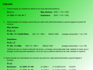 Cálculos Determinação da resistência eléctrica de cada electrodomésticos. R= U ÷ I   Máq. Barbear:  220V  ÷ 11A = 20Ω U= 220V; I= 11A; R= ? Depiladora:  220V ÷ 11A = 20Ω 2.  Determinação da energia consumida por estes dois electrodomésticos quando ligados durante 20 minutos. Máq. Barbear P= E ÷ ∆T P= 3W; ∆T= (10x60=600s)  3W= (?) ÷ 600 =  600x3=1800  energia consumida = 1,8 x 10³j Depiladora P= E ÷ ∆T P= 2W; ∆T= 600s  2W= (?) ÷ 600 =  600x2=1200   energia consumida = 1,2 x 10³j Verifica-se que no mesmo intervalo de tempo, a energia consumida pela máq. barbear é maior que a energia consumida pela depiladora, uma vez que a potência eléctrica da máq. barbear é superior. 3.  Determinação da intensidade da corrente que percorre cada electrodoméstico quando ligado à tomada. P= U.I Barbeador:  U= 220V; P= 3W 3= 220V.I   I= 3÷220=0,01A   I=0,01A  Depiladora:  U= 220V; P= 2W  2= 220V.I   I= 2÷220=0,009A  I=0,009A 