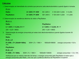 Cálculos 1. Determinação da intensidade da corrente que percorre cada electrodoméstico quando ligado à tomada. P= U.I Rádio:  U= 220V; P= 55W 55= 220V.I   I= 55÷220= 0,25A   I= 0,25A  PlayStation:  U= 240V; P= 60W  60= 240V.I   I= 60÷240= 0,25A  I= 0,25A  2. Determinação da resistência eléctrica do rádio e PlayStation. R= U ÷ I   Rádio PlayStation U = 220V; I = 0,25A; R = ? U = 240V; I = 0,25A; R = ? 220  ÷ 0,25 = 880Ω 240 ÷ 0,25 = 960Ω 3.  Determinação da energia consumida por estes dois electrodomésticos quando ligados durante 30 minutos. Rádio P= E ÷ ∆T P= 55W; ∆T= (30x60=1800s)  55W= (?) ÷ 1800 =  1800x55=99000  energia consumida = 9,9 x 10 4 j PlayStation P= E ÷ ∆T P= 60W; ∆T= 1800s  60W= (?) ÷ 1800 =  1800x60=108000  energia consumida = 1,0 x 10 5 j Verifica-se que no mesmo intervalo de tempo, a energia consumida pela PlayStation é maior que a energia consumida pelo Rádio, uma vez que a potência eléctrica da PlayStation é superior. 