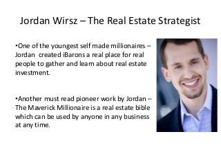 Jordan Wirsz – The Real Estate Strategist

•One of the youngest self made millionaires –
Jordan created iBarons a real place for real
people to gather and learn about real estate
investment.


•Another must read pioneer work by Jordan –
The Maverick Millionaire is a real estate bible
which can be used by anyone in any business
at any time.
 