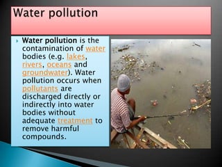 Water pollution is the contamination of water bodies (e.g. lakes, rivers, oceans and groundwater). Water pollution occurs when pollutants are discharged directly or indirectly into water bodies without adequate treatment to remove harmful compounds.Water pollution