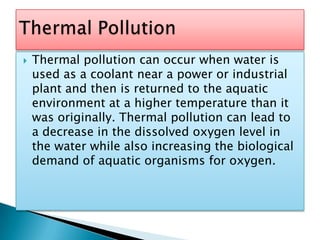 Thermal pollution can occur when water is used as a coolant near a power or industrial plant and then is returned to the aquatic environment at a higher temperature than it was originally. Thermal pollution can lead to a decrease in the dissolved oxygen level in the water while also increasing the biological demand of aquatic organisms for oxygen. Thermal Pollution