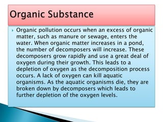 Organic pollution occurs when an excess of organic matter, such as manure or sewage, enters the water. When organic matter increases in a pond, the number of decomposers will increase. These decomposers grow rapidly and use a great deal of oxygen during their growth. This leads to a depletion of oxygen as the decomposition process occurs. A lack of oxygen can kill aquatic organisms. As the aquatic organisms die, they are broken down by decomposers which leads to further depletion of the oxygen levels.Organic Substance