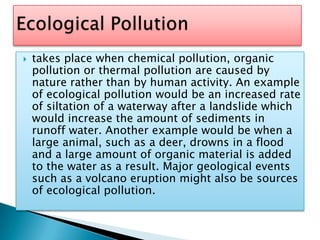takes place when chemical pollution, organic pollution or thermal pollution are caused by nature rather than by human activity. An example of ecological pollution would be an increased rate of siltation of a waterway after a landslide which would increase the amount of sediments in runoff water. Another example would be when a large animal, such as a deer, drowns in a flood and a large amount of organic material is added to the water as a result. Major geological events such as a volcano eruption might also be sources of ecological pollution. Ecological Pollution
