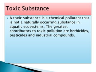 A toxic substance is a chemical pollutant that is not a naturally occurring substance in aquatic ecosystems. The greatest contributors to toxic pollution are herbicides, pesticides and industrial compounds.Toxic Substance
