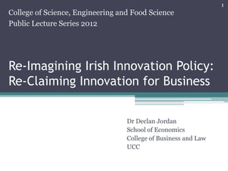 1
College of Science, Engineering and Food Science
Public Lecture Series 2012




Re-Imagining Irish Innovation Policy:
Re-Claiming Innovation for Business


                                  Dr Declan Jordan
                                  School of Economics
                                  College of Business and Law
                                  UCC
 