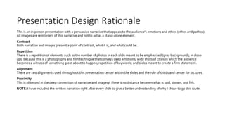 Presentation Design Rationale
This is an in-person presentation with a persuasive narrative that appeals to the audience's emotions and ethics (ethos and pathos).
All images are reinforcers of this narrative and not to act as a stand-alone element.
Contrast
Both narration and images present a point of contrast, what it is, and what could be.
Repetition
There is a repetition of elements such as the number of photos in each slide meant to be emphasized (gray background); in close-
ups, because this is a photography and film technique that conveys deep emotions; wide shots of cities in which the audience
becomes a witness of something great about to happen; repetition of keywords; and slides meant to create a firm statement.
Alignment
There are two alignments used throughout this presentation center within the slides and the rule of thirds and center for pictures.
Proximity
This is observed in the deep connection of narrative and imagery; there is no distance between what is said, shown, and felt.
NOTE: I have included the written narration right after every slide to give a better understanding of why I chose to go this route.
 